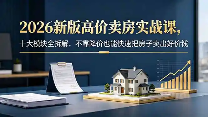 2026新版高价卖房实战课：十大模块全拆解，不靠降价也能快速把房子卖出好价钱